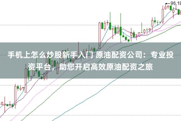 手机上怎么炒股新手入门 原油配资公司：专业投资平台，助您开启高效原油配资之旅