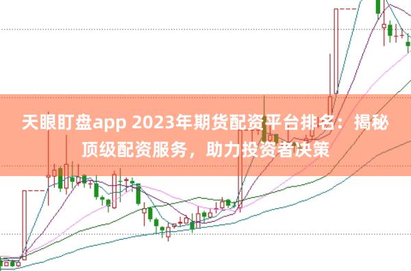 天眼盯盘app 2023年期货配资平台排名：揭秘顶级配资服务，助力投资者决策