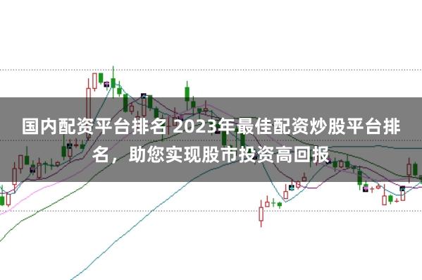 国内配资平台排名 2023年最佳配资炒股平台排名，助您实现股市投资高回报