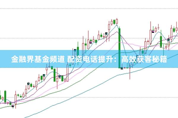 金融界基金频道 配资电话提升：高效获客秘籍